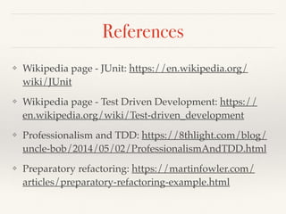 References
❖ Wikipedia page - JUnit: https://en.wikipedia.org/
wiki/JUnit
❖ Wikipedia page - Test Driven Development: https://
en.wikipedia.org/wiki/Test-driven_development
❖ Professionalism and TDD: https://8thlight.com/blog/
uncle-bob/2014/05/02/ProfessionalismAndTDD.html
❖ Preparatory refactoring: https://martinfowler.com/
articles/preparatory-refactoring-example.html
 