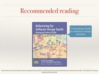 Recommended reading
Covers design smells
as violations of design
principles
“Refactoring for Software Design Smells: Managing Technical Debt”, Girish Suryanarayana, Ganesh Samarthyam, Tushar Sharma, ISBN - 978-0128013977, Morgan
Kaufmann/Elsevier, 2014.
 