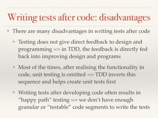 Writing tests after code: disadvantages
❖ There are many disadvantages in writing tests after code
❖ Testing does not give direct feedback to design and
programming => in TDD, the feedback is directly fed
back into improving design and programs
❖ Most of the times, after realising the functionality in
code, unit testing is omitted => TDD inverts this
sequence and helps create unit tests ﬁrst
❖ Writing tests after developing code often results in
“happy path” testing => we don’t have enough
granular or “testable” code segments to write the tests
 