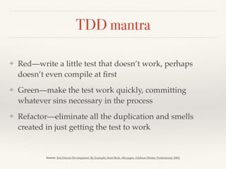 TDD mantra
❖ Red—write a little test that doesn’t work, perhaps
doesn’t even compile at ﬁrst
❖ Green—make the test work quickly, committing
whatever sins necessary in the process
❖ Refactor—eliminate all the duplication and smells
created in just getting the test to work
Source: Test Driven Development: By Example, Kent Beck, 240 pages, Addison-Wesley Professional, 2002;
 