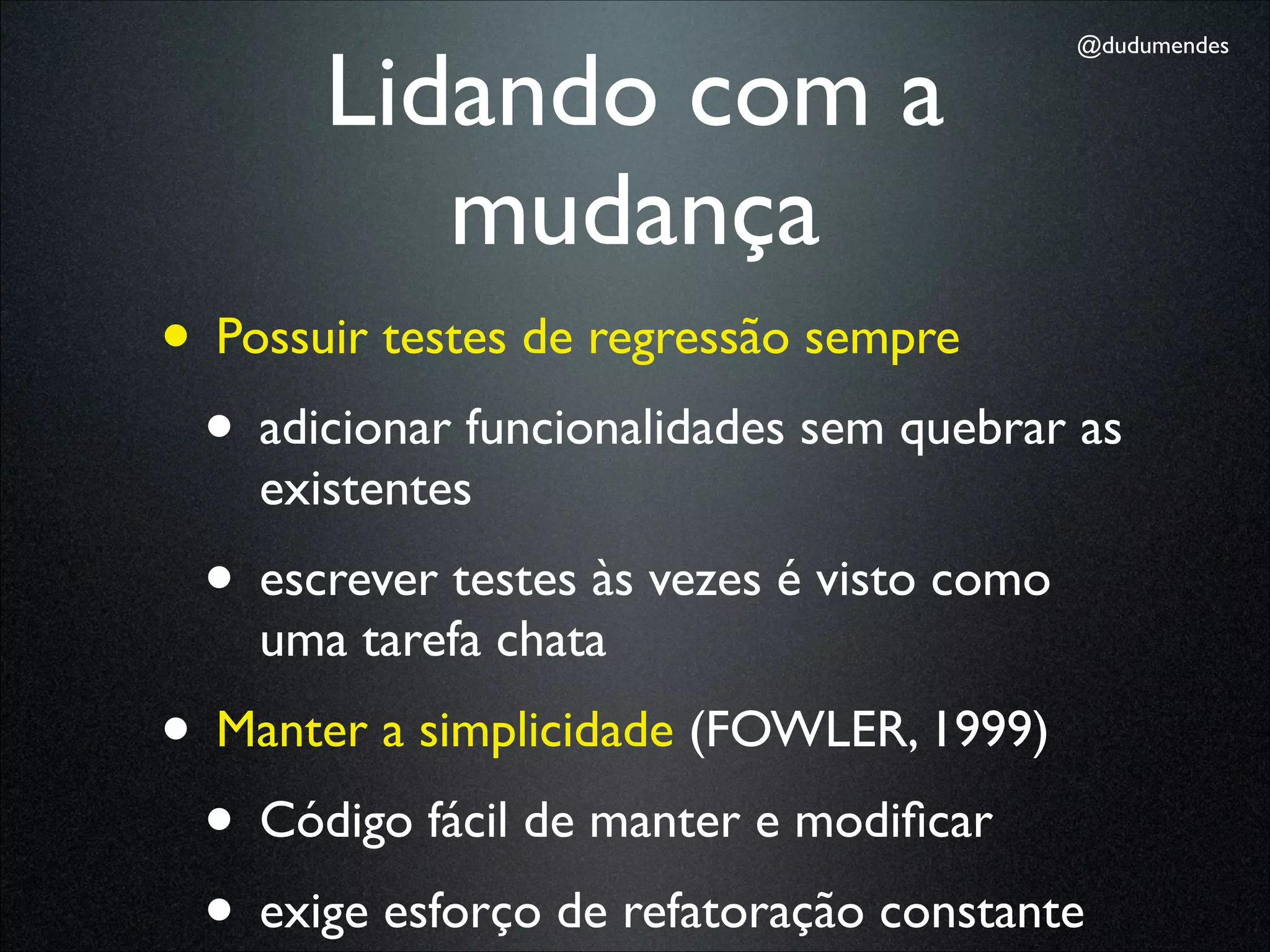 Lidando com a
                                           @dudumendes




          mudança
• Possuir testes de regressão sempre
 • adicionar funcionalidades sem quebrar as
    existentes
 • escrever testes às vezes é visto como
    uma tarefa chata
• Manter a simplicidade (FOWLER, 1999)
 • Código fácil de manter e modiﬁcar
 • exige esforço de refatoração constante
 