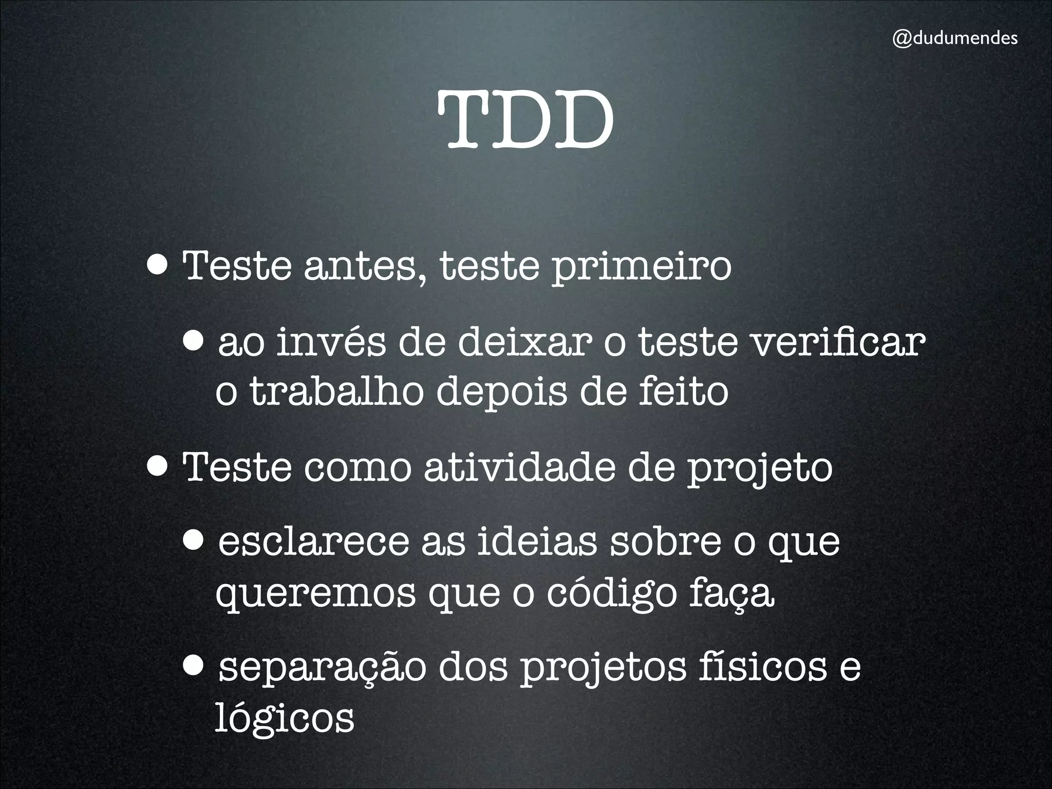 @dudumendes




              TDD
•Teste antes, teste primeiro
 •ao invés de deixar o teste veriﬁcar
   o trabalho depois de feito
•Teste como atividade de projeto
 •esclarece as ideias sobre o que
   queremos que o código faça
 •separação dos projetos físicos e
   lógicos
 