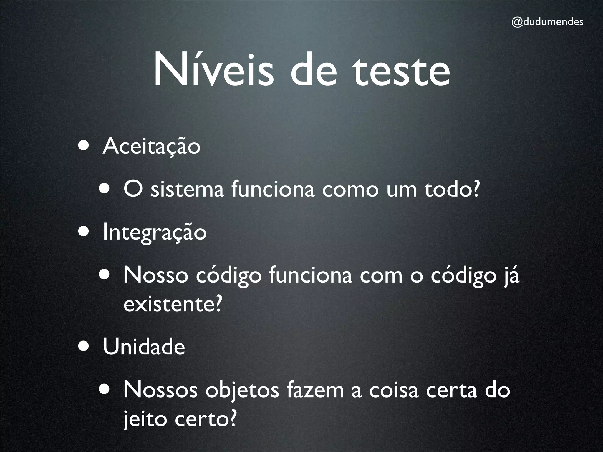 @dudumendes




       Níveis de teste
• Aceitação
 • O sistema funciona como um todo?
• Integração
 • Nosso código funciona com o código já
    existente?
• Unidade
 • Nossos objetos fazem a coisa certa do
    jeito certo?
 