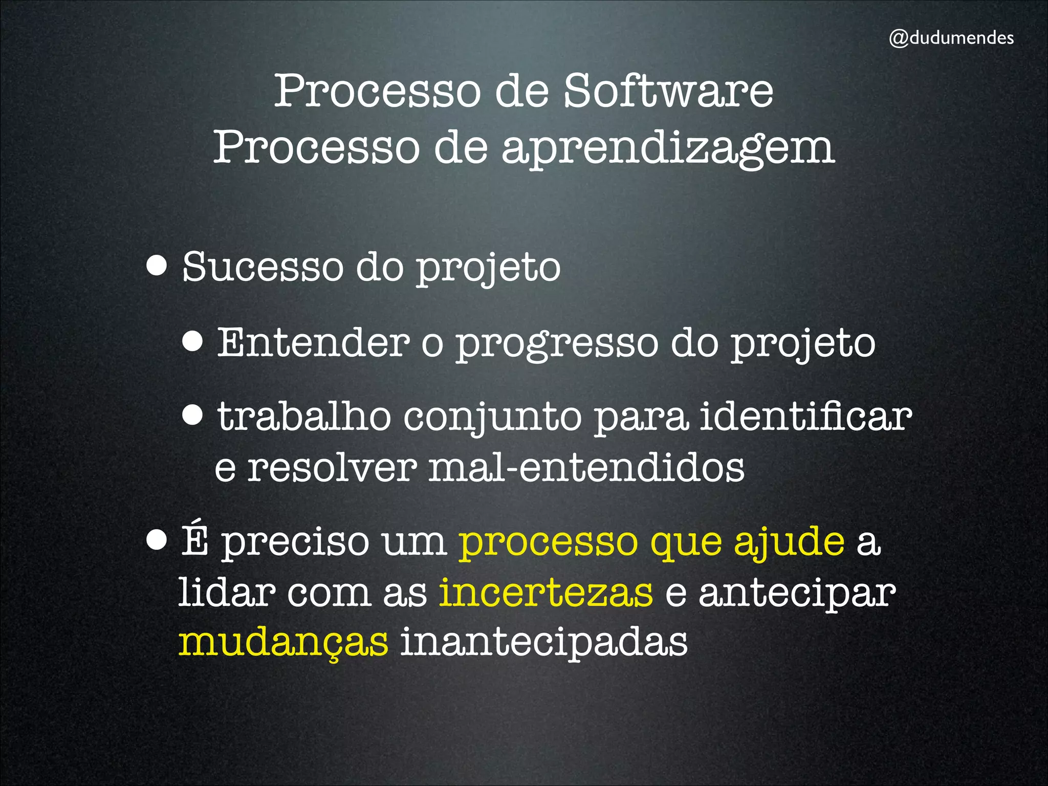 @dudumendes


     Processo de Software
   Processo de aprendizagem

•Sucesso do projeto
 •Entender o progresso do projeto
 •trabalho conjunto para identiﬁcar
   e resolver mal-entendidos
•É preciso um processo que ajude a
  lidar com as incertezas e antecipar
  mudanças inantecipadas
 