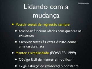 Lidando com a
                                           @dudumendes




          mudança
• Possuir testes de regressão sempre
 • adicionar funcionalidades sem quebrar as
    existentes
 • escrever testes às vezes é visto como
    uma tarefa chata
• Manter a simplicidade (FOWLER, 1999)
 • Código fácil de manter e modiﬁcar
 • exige esforço de refatoração constante
 
