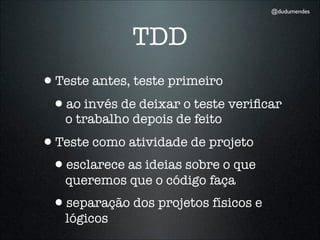 @dudumendes




              TDD
•Teste antes, teste primeiro
 •ao invés de deixar o teste veriﬁcar
   o trabalho depois de feito
•Teste como atividade de projeto
 •esclarece as ideias sobre o que
   queremos que o código faça
 •separação dos projetos físicos e
   lógicos
 