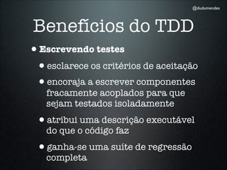 @dudumendes




Benefícios do TDD
•Escrevendo testes
 •esclarece os critérios de aceitação
 •encoraja a escrever componentes
   fracamente acoplados para que
   sejam testados isoladamente
 •atribui uma descrição executável
   do que o código faz
 •ganha-se uma suíte de regressão
   completa
 