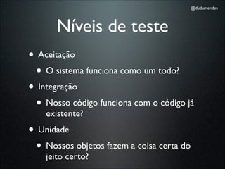 @dudumendes




       Níveis de teste
• Aceitação
 • O sistema funciona como um todo?
• Integração
 • Nosso código funciona com o código já
    existente?
• Unidade
 • Nossos objetos fazem a coisa certa do
    jeito certo?
 