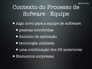 @dudumendes

Contexto do Processo de
   Sofware - Equipe
•Algo novo para a equipe de software
 •pessoas envolvidas
 •domínio da aplicação
 •tecnologia utilizada
 •uma combinação dos 03 anteriores
•Elementos surpresas
 