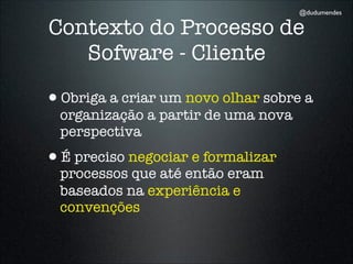 @dudumendes

Contexto do Processo de
   Sofware - Cliente

•Obriga a criar um novo olhar sobre a
  organização a partir de uma nova
  perspectiva
•É preciso negociar e formalizar
  processos que até então eram
  baseados na experiência e
  convenções
 