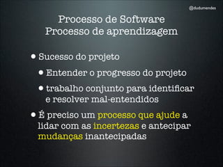 @dudumendes


     Processo de Software
   Processo de aprendizagem

•Sucesso do projeto
 •Entender o progresso do projeto
 •trabalho conjunto para identiﬁcar
   e resolver mal-entendidos
•É preciso um processo que ajude a
  lidar com as incertezas e antecipar
  mudanças inantecipadas
 