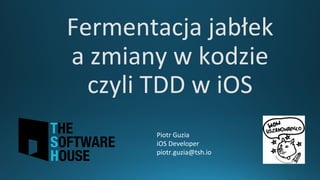 Fermentacja	jabłek	
a	zmiany	w	kodzie	
czyli	TDD	w	iOS
Piotr	Guzia
iOS	Developer
piotr.guzia@tsh.io
 