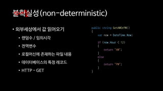 불확실성(non-deterministic)
• 외부세상에서 값 읽어오기
• 랜덤수 / 임의시각
• 전역변수
• 로컬머신에 존재하는 파일 내용
• 데이터베이스의 특정 레코드
• HTTP - GET
장애물1
public string GetAMOrPM()
{
var now = DateTime.Now;
if (now.Hour < 12)
{
return "AM";
}
else
{
return "PM";
}
}
 