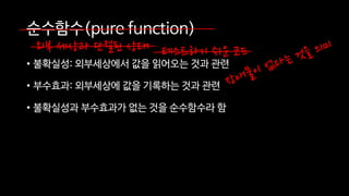 순수함수(pure function)
• 불확실성: 외부세상에서 값을 읽어오는 것과 관련
• 부수효과: 외부세상에 값을 기록하는 것과 관련
• 불확실성과 부수효과가 없는 것을 순수함수라 함
테스트하기 쉬운 코드외부 세상과 단절된 상태
 