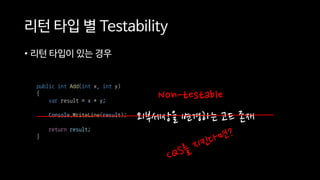 리턴 타입 별 Testability
• 리턴 타입이 있는 경우
외부세상을 변경하는 코드 존재
public int Add(int x, int y)
{
var result = x + y;
Console.WriteLine(result);
return result;
}
Non-testable
 