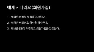 예제 시나리오(회원가입)
1. 입력된 이메일 형식을 검사한다.
2. 입력된 비밀번호 형식을 검사한다.
3. 정보를 DB에 저장하고 회원가입을 완료한다.
 