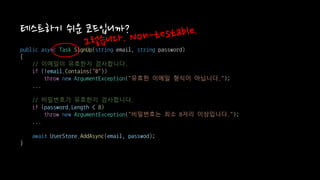 public async Task SignUp(string email, string password)
{
// 이메일이 유효한지 검사합니다.
if (!email.Contains("@"))
throw new ArgumentException("유효한 이메일 형식이 아닙니다.");
...
// 비밀번호가 유효한지 검사합니다.
if (password.Length < 8)
throw new ArgumentException("비밀번호는 최소 8자리 이상입니다.");
...
await UserStore.AddAsync(email, passwod);
}
테스트하기 쉬운 코드입니까?
 
