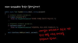 Non-testable 무엇이 문제입니까?
public async Task SignUp(string email, string password)
{
// 이메일이 유효한지 검사합니다.
if (!email.Contains("@"))
throw new ArgumentException("유효한 이메일 형식이 아닙니다.");
...
// 비밀번호가 유효한지 검사합니다.
if (password.Length < 8)
throw new ArgumentException("비밀번호는 최소 8자리 이상입니다.");
...
await UserStore.AddAsync(email, passwod);
}
 