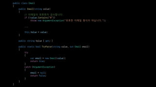 public class Email
{
public Email(string value)
{
// 이메일이 유효한지 검사합니다.
if (!value.Contains("@"))
throw new ArgumentException("유효한 이메일 형식이 아닙니다.");
...
this.Value = value;
}
public string Value { get; }
public static bool TryParse(string value, out Email email)
{
try
{
var email = new Email(value);
return true;
}
catch (ArgumentException)
{
email = null;
return false;
}
}
}
 