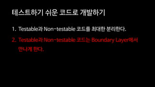 테스트하기 쉬운 코드로 개발하기
1. Testable과 Non-testable 코드를 최대한 분리한다.
2. Testable과 Non-testable 코드는 Boundary Layer에서
만나게 한다.
 