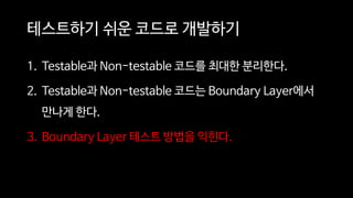 테스트하기 쉬운 코드로 개발하기
1. Testable과 Non-testable 코드를 최대한 분리한다.
2. Testable과 Non-testable 코드는 Boundary Layer에서
만나게 한다.
3. Boundary Layer 테스트 방법을 익힌다.
 