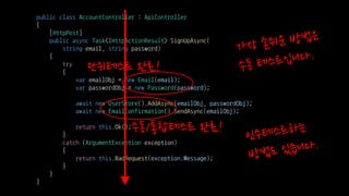 public class AccountController : ApiController
{
[HttpPost]
public async Task<IHttpActionResult> SignUpAsync(
string email, string password)
{
try
{
var emailObj = new Email(email);
var passwordObj = new Password(password);
await new UserStore().AddAsync(emailObj, passwordObj);
await new EmailConfirmation().SendAsync(emailObj);
return this.Ok();
}
catch (ArgumentException exception)
{
return this.BadRequest(exception.Message);
}
}
}
단위테스트 완료!
수동/통합테스트 완료!
 