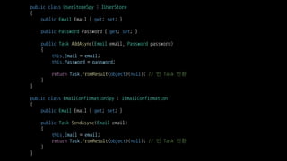 public class UserStoreSpy : IUserStore
{
public Email Email { get; set; }
public Password Password { get; set; }
public Task AddAsync(Email email, Password password)
{
this.Email = email;
this.Password = password;
return Task.FromResult<object>(null); // 빈 Task 반환
}
}
public class EmailConfirmationSpy : IEmailConfirmation
{
public Email Email { get; set; }
public Task SendAsync(Email email)
{
this.Email = email;
return Task.FromResult<object>(null); // 빈 Task 반환
}
}
 
