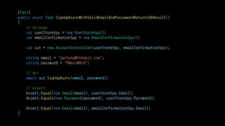 [Fact]
public async Task SignUpAsyncWithValidEmailAndPassowordReturnsOkResult()
{
// Arrange
var userStoreSpy = new UserStoreSpy();
var emailConfirmationSpy = new EmailConfirmationSpy();
var sut = new AccountController(userStoreSpy, emailConfirmationSpy);
string email = "jwchung@hotmail.com";
string password = "P@assW0rd";
// Act
await sut.SignUpAsync(email, password);
// Assert
Assert.Equal(new Email(email), userStoreSpy.Email);
Assert.Equals(new Password(password), userStoreSpy.Password);
Assert.Equal(new Email(email), emailConfirmationSpy.Email);
}
 