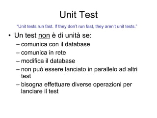 Unit Test Un test  non  è di unità se: comunica con il database comunica in rete modifica il database non può essere lanciato in parallelo ad altri test bisogna effettuare diverse operazioni per lanciare il test “ Unit tests run fast. If they don’t run fast, they aren’t unit tests.”   