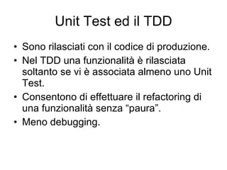 Unit Test ed il TDD Sono rilasciati con il codice di produzione. Nel TDD una funzionalità è rilasciata soltanto se vi è associata almeno uno Unit Test. Consentono di effettuare il refactoring di una funzionalità senza “paura”. Meno debugging. 