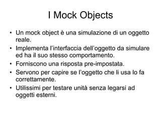 I Mock Objects Un mock object è una simulazione di un oggetto reale. Implementa l’interfaccia dell’oggetto da simulare ed ha il suo stesso comportamento. Forniscono una risposta pre-impostata. Servono per capire se l’oggetto che li usa lo fa correttamente. Utilissimi per testare unità senza legarsi ad oggetti esterni. 