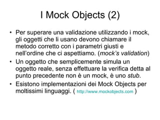 I Mock Objects (2) Per superare una validazione utilizzando i mock, gli oggetti che li usano devono chiamare il metodo corretto con i parametri giusti e nell’ordine che ci aspettiamo. ( mock’s validation ) Un oggetto che semplicemente simula un oggetto reale, senza effettuare la verifica detta al punto precedente non è un mock, è uno  stub . Esistono implementazioni dei Mock Objects per moltissimi linguaggi. (  http://www.mockobjects.com   ) 