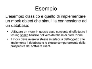 Esempio Utilizzare un mock in questo caso consente di effettuare il testing  senza  l’ausilio del vero database di produzione. Il mock deve avere la stessa interfaccia dell’oggetto che implementa il database e lo stesso comportamento dalla prospettiva del software client. L’esempio classico è quello di implementare un mock object che simuli la connessione ad  un database: 