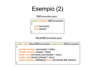 Esempio (2) DBConnection.java public   interface  DBConnection { void  connect(); void  close(); } public   class  MockDBConnection  implements  DBConnection { private   boolean  connected = false; private   boolean  closed = false; public void  connect() {connected = true;} public void  close() {closed = true;} public boolean  validate(){ return  connected && closed;} } MockDBConnection.java 