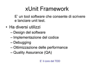 xUnit Framework Ha diversi utilizzi Design del software Implementazione del codice Debugging Ottimizzazione delle performance Quality Assurance (QA) E’ un tool software che consente di scrivere e lanciare unit test. E’ il core del TDD 