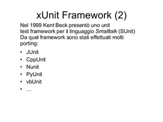xUnit Framework (2) JUnit CppUnit Nunit PyUnit vbUnit … Nel 1999 Kent Beck presentò uno unit test framework per il linguaggio  Smalltalk  (SUnit) Da quel framework sono stati effettuati molti porting: 