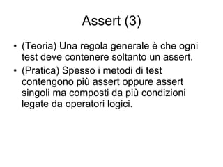Assert (3) (Teoria) Una regola generale è che ogni test deve contenere soltanto un assert. (Pratica) Spesso i metodi di test contengono più assert oppure assert singoli ma composti da più condizioni legate da operatori logici. 