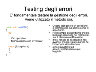 Testing degli errori public   void   testXXX () { try { //an operation fail(“eccezione non avvenuta”) } catch  (Exception e) {} ... } Questo test genera un’eccezione e controlla che sia gestito come ci aspettiamo. Nell’esempio ci aspettiamo che sia lanciata l’eccezione nel momento i  cui è chiamata  anOperation . Il test fallisce se l’eccezione non avviene, mentre va a buon fine se l’eccezione viene lanciata. fail  è equivalente ad  assertTrue(false ) ma è più leggibile. E’ fondamentale testare la gestione degli errori. Viene utilizzato il metodo  fail . 