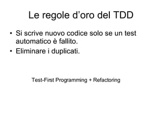 Le regole d’oro del TDD Si scrive nuovo codice solo se un test automatico è fallito. Eliminare i duplicati. Test-First Programming + Refactoring 