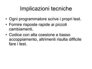 Implicazioni tecniche Ogni programmatore scrive i propri test. Fornire risposte rapide ai piccoli cambiamenti. Codice con alta coesione e basso accoppiamento, altrimenti risulta difficile fare i test. 