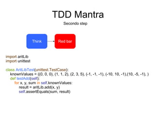 TDD Mantra Secondo step Think import  aritLib import  unittest class   AritLibTest ( unittest.TestCase ): knownValues = ((0, 0, 0), (1, 1, 2), (2, 3, 5), (-1, -1, -1), (-10, 10, -1),(10, -5, -1), ) def   testAdd ( self ): for  x, y, sum  in   self .knownValues: result = aritLib.add(x, y) self .assertEquals(sum, result) Red bar 