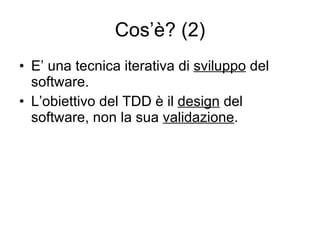 Cos’è? (2) E’ una tecnica iterativa di  sviluppo  del software. L’obiettivo del TDD è il  design  del software, non la sua  validazione . 