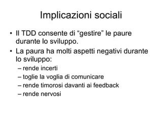 Implicazioni sociali Il TDD consente di “gestire” le paure durante lo sviluppo. La paura ha molti aspetti negativi durante lo sviluppo: rende incerti toglie la voglia di comunicare rende timorosi davanti ai feedback rende nervosi 