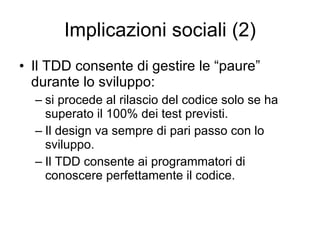 Implicazioni sociali (2) Il TDD consente di gestire le “paure” durante lo sviluppo: si procede al rilascio del codice solo se ha superato il 100% dei test previsti. Il design va sempre di pari passo con lo sviluppo. Il TDD consente ai programmatori di conoscere perfettamente il codice. 