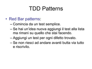 TDD Patterns Red Bar patterns : Comincia da un test semplice. Se hai un’idea nuova aggiungi il test alla lista ma rimani su quello che stai facendo. Aggiungi un test per ogni difetto trovato. Se non riesci ad andare avanti butta via tutto e riscrivilo. 