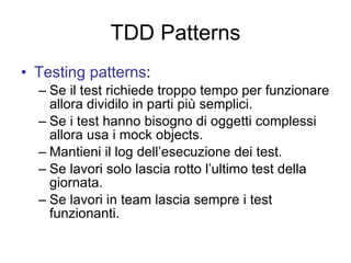 TDD Patterns Testing patterns : Se il test richiede troppo tempo per funzionare allora dividilo in parti più semplici. Se i test hanno bisogno di oggetti complessi allora usa i mock objects. Mantieni il log dell’esecuzione dei test. Se lavori solo lascia rotto l’ultimo test della giornata. Se lavori in team lascia sempre i test funzionanti. 