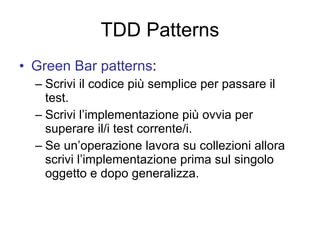 TDD Patterns Green Bar patterns : Scrivi il codice più semplice per passare il test. Scrivi l’implementazione più ovvia per superare il/i test corrente/i. Se un’operazione lavora su collezioni allora scrivi l’implementazione prima sul singolo oggetto e dopo generalizza. 