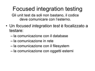 Focused integration testing Un  focused integration test  è focalizzato a testare: la comunicazione con il database la comunicazione in rete la comunicazione con il filesystem la comunicazione con oggetti esterni Gli unit test da soli non bastano, il codice deve comunicare con l’esterno. 