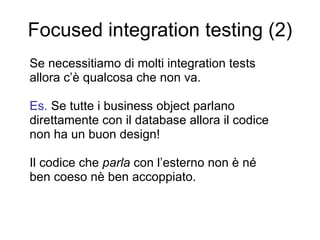 Focused integration testing (2) Se necessitiamo di molti integration tests  allora c’è qualcosa che non va. Es.  Se tutte i business object parlano direttamente con il database allora il codice non ha un buon design! Il codice che  parla  con l’esterno non è né ben coeso nè ben accoppiato. 