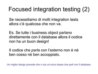 Focused integration testing (2) Se necessitiamo di molti integration tests  allora c’è qualcosa che non va. Es. Se tutte i business object parlano direttamente con il database allora il codice non ha un buon design! Il codice che  parla  con l’esterno non è né ben coeso nè ben accoppiato. Un miglior design prevede che vi sia un’unica classe che parli con il database. 